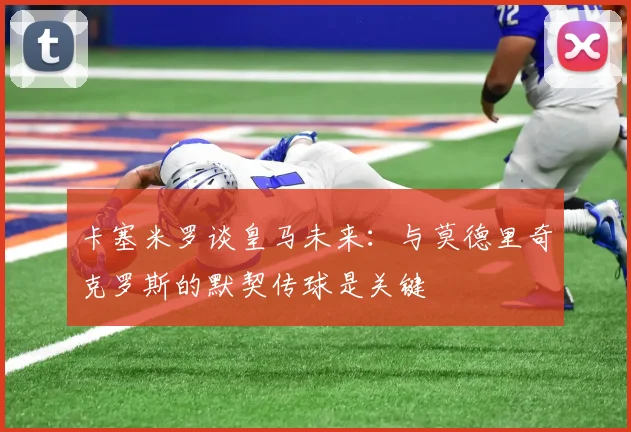 卡塞米罗谈皇马未来：与莫德里奇克罗斯的默契传球是关键
