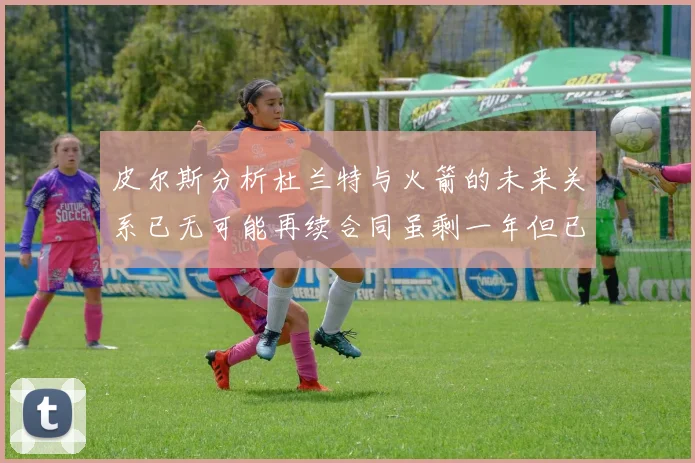 皮尔斯分析杜兰特与火箭的未来关系已无可能再续合同虽剩一年但已破裂