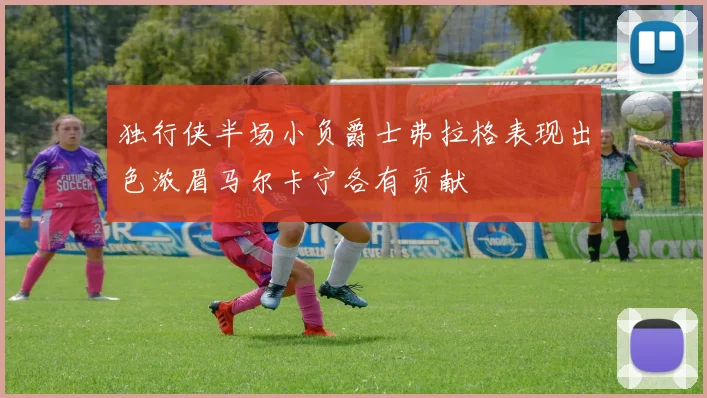 独行侠半场小负爵士弗拉格表现出色浓眉马尔卡宁各有贡献