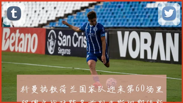科曼执教荷兰国家队迎来第60场里程碑之战对阵乌兹别克斯坦期待新突破
