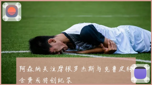 阿森纳关注摩根罗杰斯与克鲁皮转会费或将创纪录