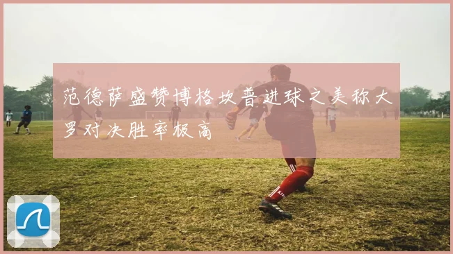 范德萨盛赞博格坎普进球之美称大罗对决胜率极高