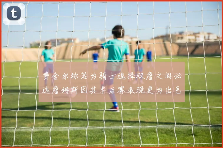 费舍尔称若为骑士选择双詹之间必选詹姆斯因其季后赛表现更为出色
