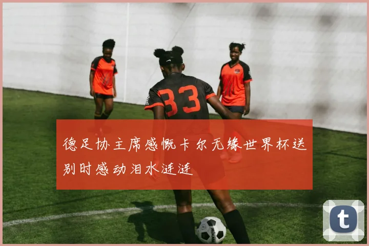 德足协主席感慨卡尔无缘世界杯送别时感动泪水涟涟