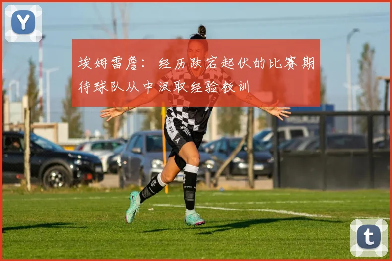 埃姆雷詹：经历跌宕起伏的比赛期待球队从中汲取经验教训