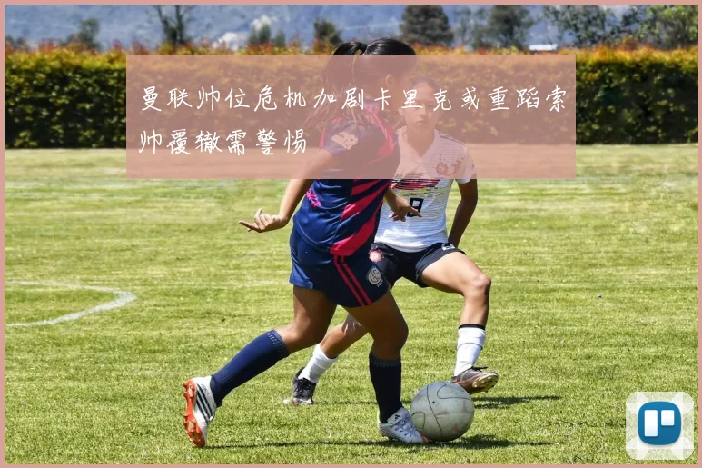 曼联帅位危机加剧卡里克或重蹈索帅覆辙需警惕