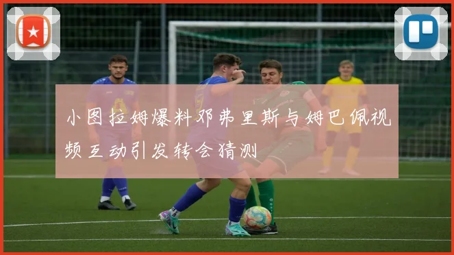 小图拉姆爆料邓弗里斯与姆巴佩视频互动引发转会猜测