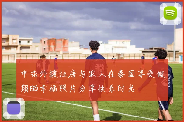 申花外援拉唐与家人在泰国享受假期晒幸福照片分享快乐时光
