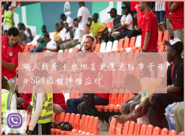 湖人新秀卡尔坦言更愿意防华子而非SGA因假摔难应对