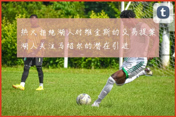 热火拒绝湖人对维金斯的交易提案湖人关注马绍尔的潜在引进