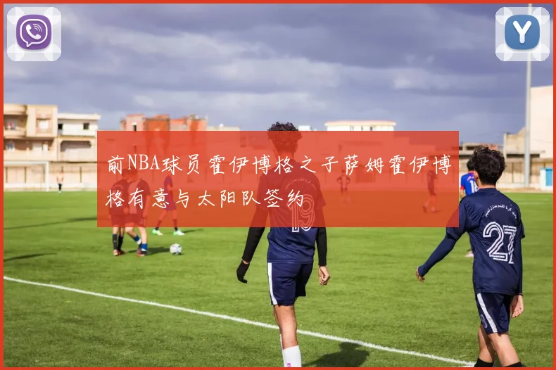 前NBA球员霍伊博格之子萨姆霍伊博格有意与太阳队签约