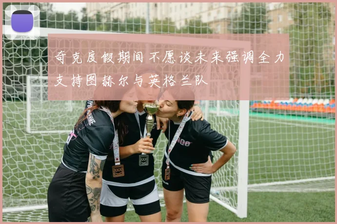 奇克度假期间不愿谈未来强调全力支持图赫尔与英格兰队
