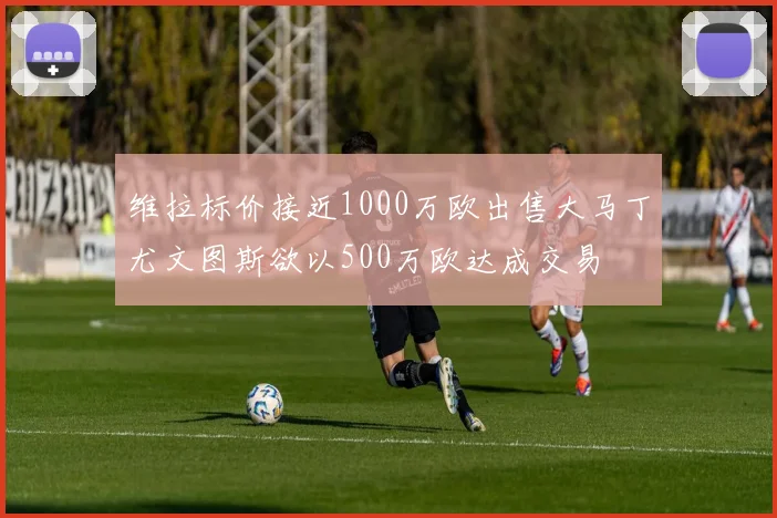 维拉标价接近1000万欧出售大马丁尤文图斯欲以500万欧达成交易
