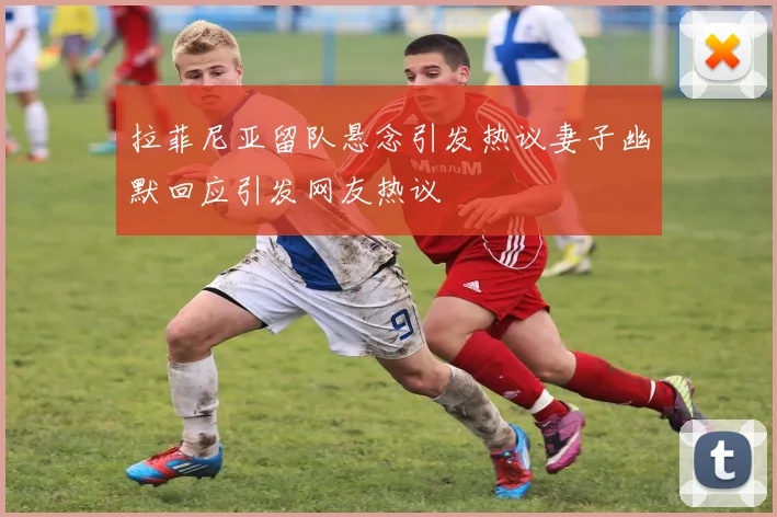 拉菲尼亚留队悬念引发热议妻子幽默回应引发网友热议