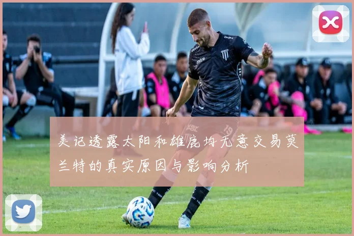 美记透露太阳和雄鹿均无意交易莫兰特的真实原因与影响分析