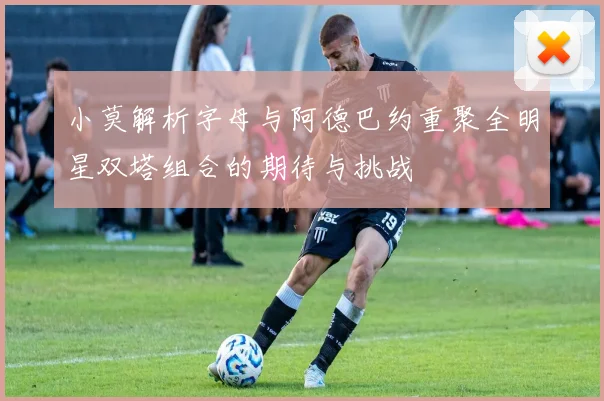 小莫解析字母与阿德巴约重聚全明星双塔组合的期待与挑战
