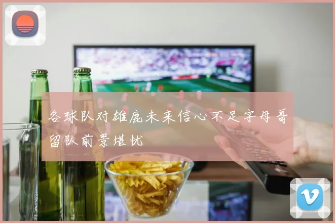 各球队对雄鹿未来信心不足字母哥留队前景堪忧