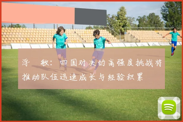 浮嶋敏：四国对决的高强度挑战将推动队伍迅速成长与经验积累