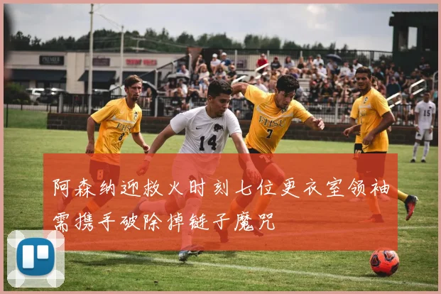 阿森纳迎救火时刻七位更衣室领袖需携手破除掉链子魔咒