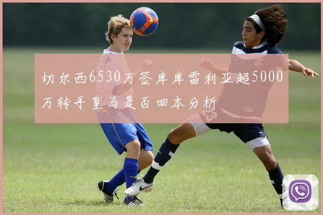 切尔西6530万签库库雷利亚超5000万转手皇马是否回本分析