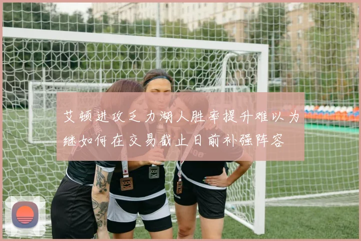 艾顿进攻乏力湖人胜率提升难以为继如何在交易截止日前补强阵容