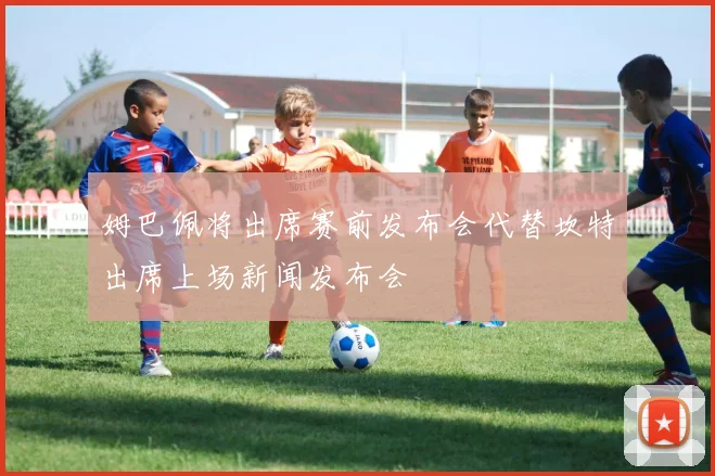 姆巴佩将出席赛前发布会代替坎特出席上场新闻发布会